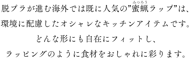 脱プラが進む海外では既に人気の”蜜蝋ラップ”は、環境に配慮したオシャレなキッチンアイテムです。どんな形にも自在にフィットし、ラッピングのように食材をおしゃれに彩ります。