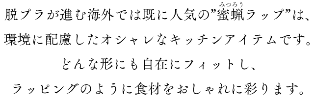 脱プラが進む海外では既に人気の”蜜蝋ラップ”は、環境に配慮したオシャレなキッチンアイテムです。どんな形にも自在にフィットし、ラッピングのように食材をおしゃれに彩ります。